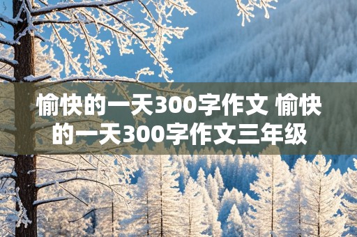 愉快的一天300字作文 愉快的一天300字作文三年级