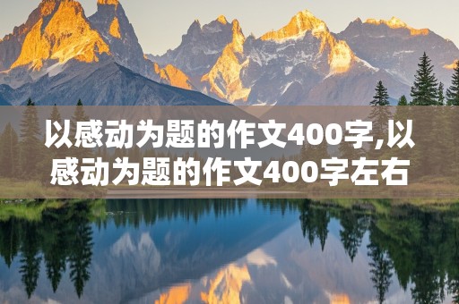 以感动为题的作文400字,以感动为题的作文400字左右