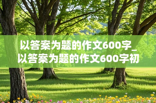 以答案为题的作文600字_以答案为题的作文600字初三