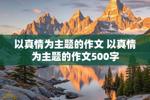 以真情为主题的作文 以真情为主题的作文500字