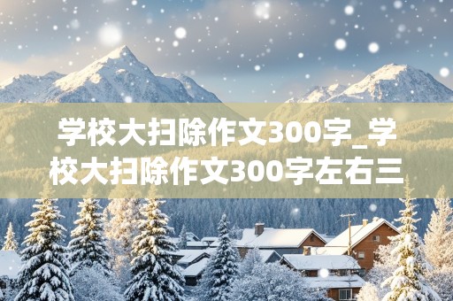 学校大扫除作文300字_学校大扫除作文300字左右三年级