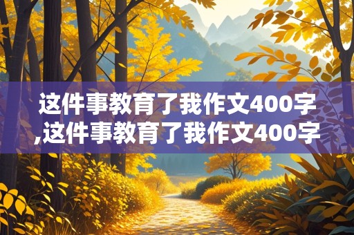 这件事教育了我作文400字,这件事教育了我作文400字左右