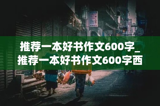 推荐一本好书作文600字_推荐一本好书作文600字西游记