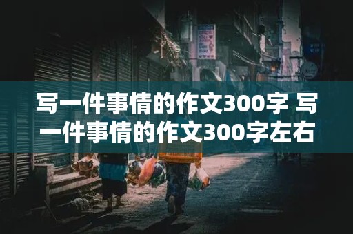 写一件事情的作文300字 写一件事情的作文300字左右需要有起因,经过,高潮,结果