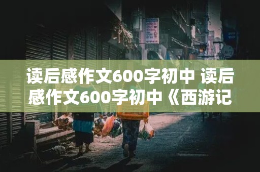 读后感作文600字初中 读后感作文600字初中《西游记》