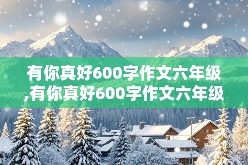 有你真好600字作文六年级,有你真好600字作文六年级妈妈