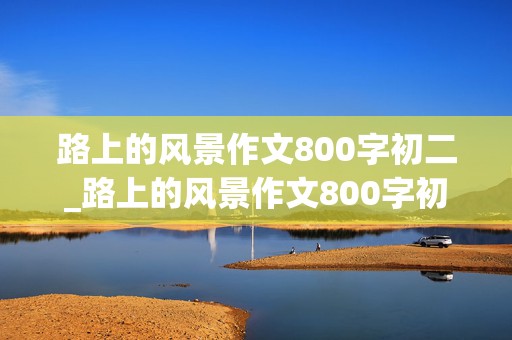 路上的风景作文800字初二_路上的风景作文800字初二成长主题