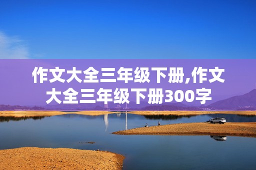 作文大全三年级下册,作文大全三年级下册300字