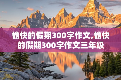 愉快的假期300字作文,愉快的假期300字作文三年级