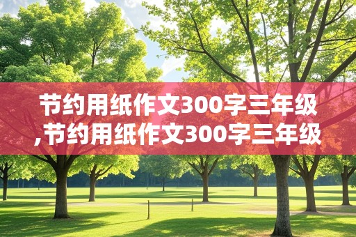 节约用纸作文300字三年级,节约用纸作文300字三年级上册