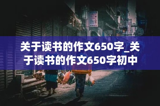 关于读书的作文650字_关于读书的作文650字初中