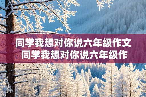 同学我想对你说六年级作文 同学我想对你说六年级作文500字