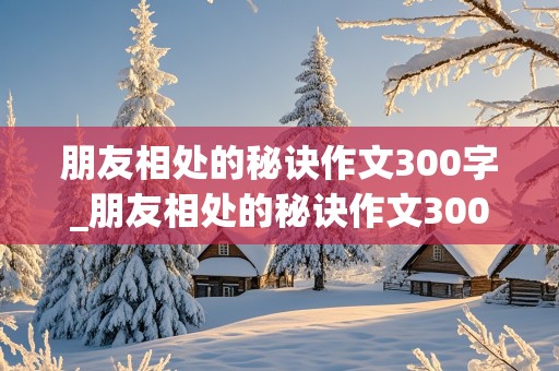 朋友相处的秘诀作文300字_朋友相处的秘诀作文300字四年级