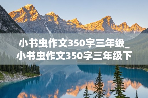 小书虫作文350字三年级_小书虫作文350字三年级下册