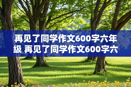 再见了同学作文600字六年级 再见了同学作文600字六年级优秀