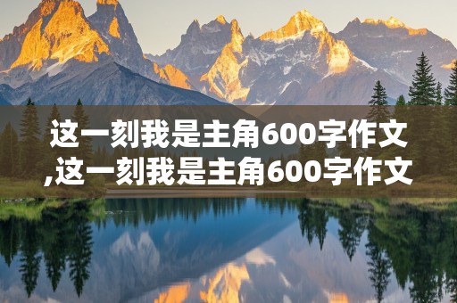 这一刻我是主角600字作文,这一刻我是主角600字作文生日