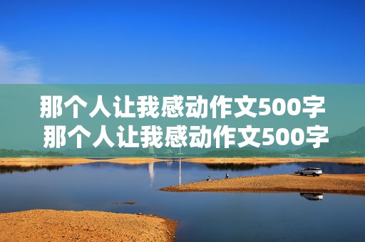 那个人让我感动作文500字 那个人让我感动作文500字初一