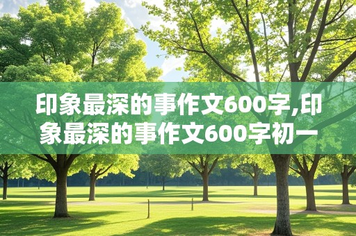 印象最深的事作文600字,印象最深的事作文600字初一