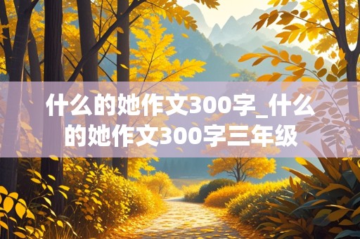 什么的她作文300字_什么的她作文300字三年级