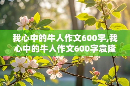 我心中的牛人作文600字,我心中的牛人作文600字袁隆平