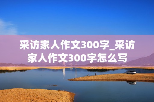 采访家人作文300字_采访家人作文300字怎么写