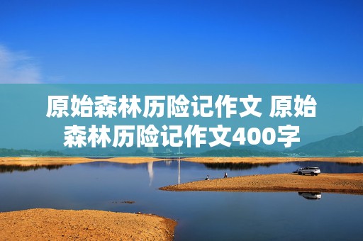 原始森林历险记作文 原始森林历险记作文400字