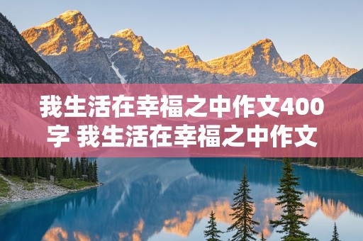 我生活在幸福之中作文400字 我生活在幸福之中作文400字左右