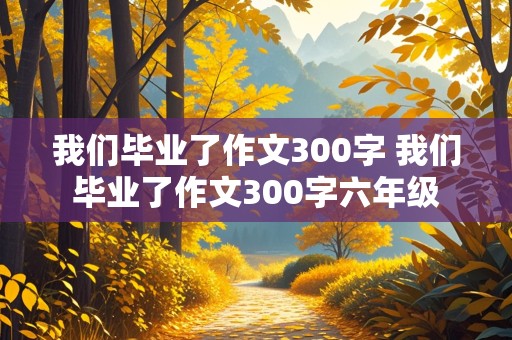 我们毕业了作文300字 我们毕业了作文300字六年级