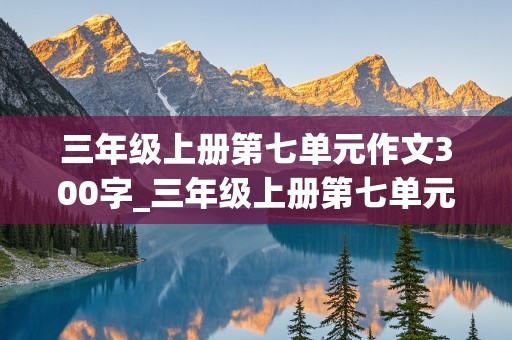 三年级上册第七单元作文300字_三年级上册第七单元作文300字范文