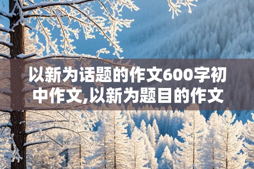 以新为话题的作文600字初中作文,以新为题目的作文600字