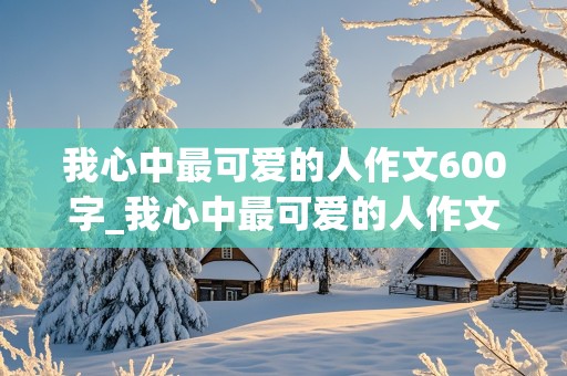 我心中最可爱的人作文600字_我心中最可爱的人作文600字初一