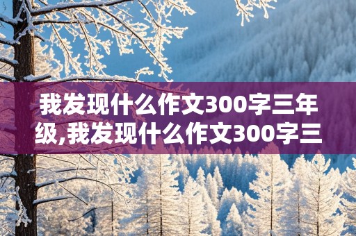 我发现什么作文300字三年级,我发现什么作文300字三年级优秀