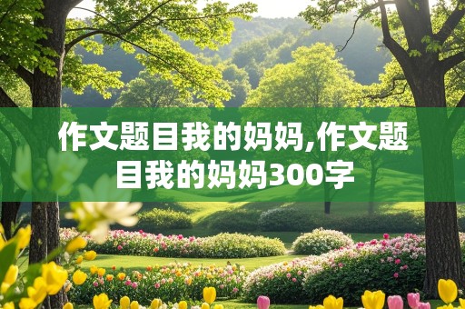 作文题目我的妈妈,作文题目我的妈妈300字