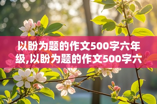 以盼为题的作文500字六年级,以盼为题的作文500字六年级盼望长大