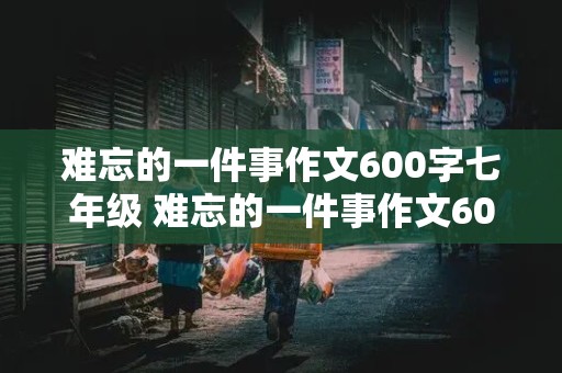 难忘的一件事作文600字七年级 难忘的一件事作文600字