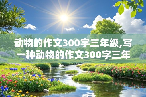 动物的作文300字三年级,写一种动物的作文300字三年级