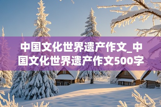 中国文化世界遗产作文_中国文化世界遗产作文500字左右