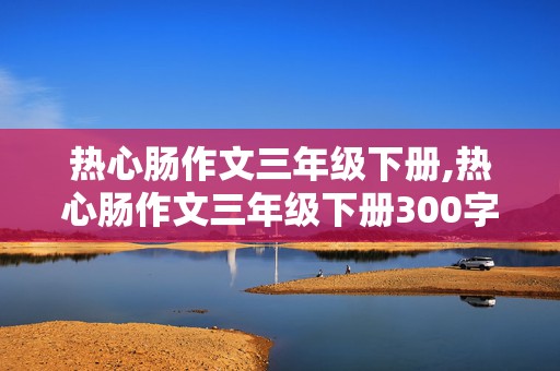 热心肠作文三年级下册,热心肠作文三年级下册300字