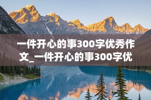 一件开心的事300字优秀作文_一件开心的事300字优秀作文免费