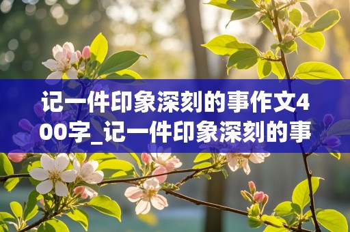 记一件印象深刻的事作文400字_记一件印象深刻的事作文400字四年级