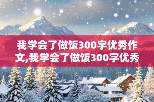 我学会了做饭300字优秀作文,我学会了做饭300字优秀作文四年级