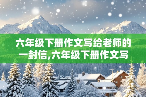 六年级下册作文写给老师的一封信,六年级下册作文写给老师的一封信450字