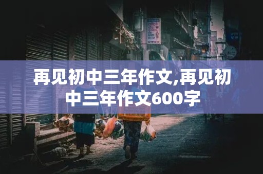 再见初中三年作文,再见初中三年作文600字