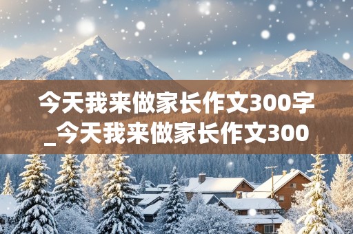 今天我来做家长作文300字_今天我来做家长作文300字三年级下册