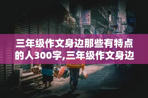 三年级作文身边那些有特点的人300字,三年级作文身边那些有特点的人300字左右