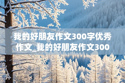 我的好朋友作文300字优秀作文_我的好朋友作文300字优秀作文三年级