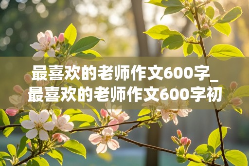 最喜欢的老师作文600字_最喜欢的老师作文600字初中