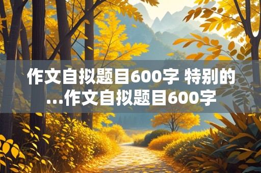 作文自拟题目600字 特别的…作文自拟题目600字