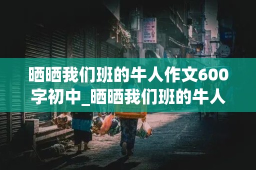 晒晒我们班的牛人作文600字初中_晒晒我们班的牛人作文600字初中生