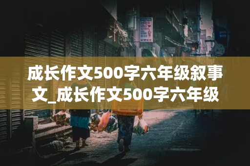 成长作文500字六年级叙事文_成长作文500字六年级叙事文怎么写